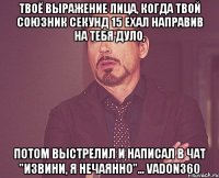 твоё выражение лица, когда твой союзник секунд 15 ехал направив на тебя дуло, потом выстрелил и написал в чат "извини, я нечаянно"... vadon360