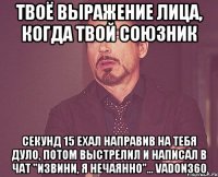 твоё выражение лица, когда твой союзник секунд 15 ехал направив на тебя дуло, потом выстрелил и написал в чат "извини, я нечаянно"... vadon360