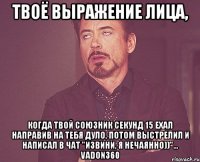 твоё выражение лица, когда твой союзник секунд 15 ехал направив на тебя дуло, потом выстрелил и написал в чат "извини, я нечаянно))"... vadon360