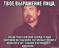 твоё выражение лица, когда твой союзник секунд 15 ехал направив на тебя дуло, потом выстрелил и написал в чат "извини, я нечаянно))"... vadon360 ///