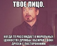 твое лицо, когда тп рассуждает о моральных ценностях дружбы, обсирая своих друзей с посторонними