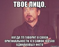 твое лицо, когда тп говорит о своей оригинальности, а у самой 100500 одинаковых фото