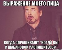 выражение моего лица когда спрашивают "когда вы с шабановой распишитесь?"