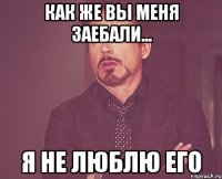 как же вы меня заебали... я не люблю его