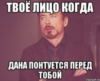 твоё лицо когда дана понтуется перед тобой