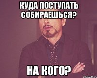 куда поступать собираешься? на кого?