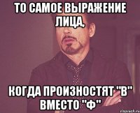 то самое выражение лица, когда произностят "в" вместо "ф"