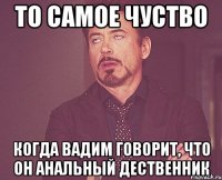 то самое чуство когда вадим говорит, что он анальный дественник