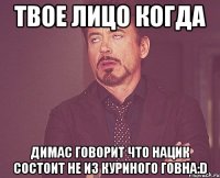 твое лицо когда димас говорит что нацик состоит не из куриного говна:d