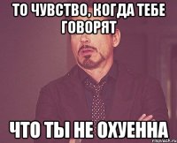 то чувство, когда тебе говорят что ты не охуенна