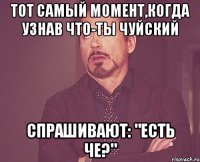 тот самый момент,когда узнав что-ты чуйский спрашивают: "есть че?"