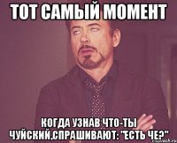 тот самый момент когда узнав что-ты чуйский,спрашивают: "есть че?"