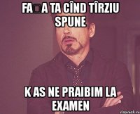 fața ta cînd tîrziu spune k as ne praibim la examen