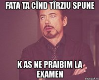 fata ta cînd tîrziu spune k as ne praibim la examen