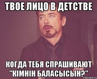 твое лицо в детстве когда тебя спрашивают "кiмнiн баласысын?"