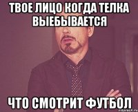 твое лицо когда телка выебывается что смотрит футбол