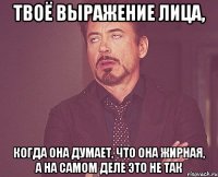 твоё выражение лица, когда она думает, что она жирная, а на самом деле это не так