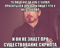 то лицо когда нуб с 50лвл проситься в друзья и пишет что у него 300лвл и он не знает про существование скрипта