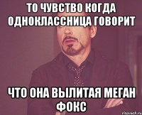 то чувство когда одноклассница говорит что она вылитая меган фокс