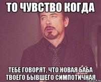 то чувство когда тебе говорят, что новая баба твоего бывшего симпотичная