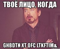 твоё лицо, когда ghbdtn xt ofc ltkftim&