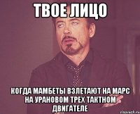 твое лицо когда мамбеты взлетают на марс на урановом трех тактном двигателе