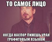 то самое лицо когда наспор лижешь уран графитовым языком