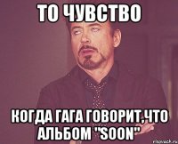 то чувство когда гага говорит,что альбом "soon"