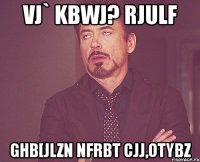 vj` kbwj? rjulf ghb[jlzn nfrbt cjj,otybz