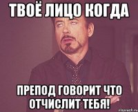 твоё лицо когда препод говорит что отчислит тебя!