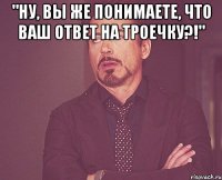 "ну, вы же понимаете, что ваш ответ на троечку?!" 