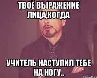 твоё выражение лица,когда учитель наступил тебе на ногу..