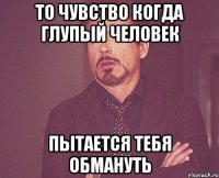 то чувство когда глупый человек пытается тебя обмануть