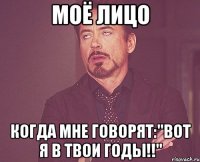 моё лицо когда мне говорят:"вот я в твои годы!!"