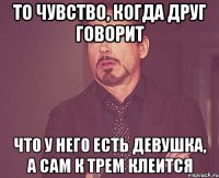 то чувство, когда друг говорит что у него есть девушка, а сам к трем клеится