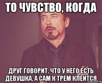 то чувство, когда друг говорит, что у него есть девушка, а сам к трем клеится