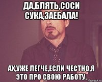 да,блять,соси сука,заебала! ах,уже легче,если честно,я это про свою работу.