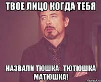 твое лицо когда тебя назвали тюшка_тютюшка матюшка!