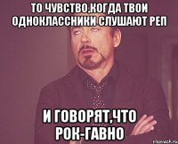 то чувство,когда твои одноклассники слушают реп и говорят,что рок-гавно