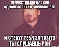 то чувство,когда твои одноклассники слушают реп и стебут тебя за то,что ты слушаешь рок