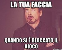 la tua faccia quando si è bloccato il gioco