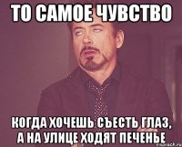 то самое чувство когда хочешь съесть глаз, а на улице ходят печенье