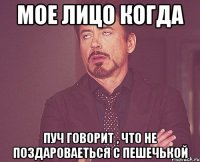 мое лицо когда пуч говорит , что не поздароваеться с пешечькой