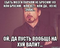 ебать мозги парням не бросим! ну или бросим... или нет... или да... ну не знаю... ой, да пусть вообще на хуй валит...