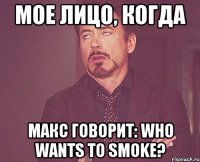 мое лицо, когда макс говорит: who wants to smoke?