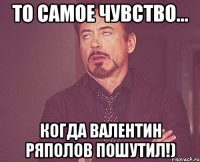 то самое чувство... когда валентин ряполов пошутил!)