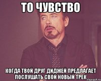 то чувство когда твой друг диджей предлагает послушать свой новый трек