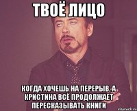 твоё лицо когда хочешь на перерыв, а кристина всё продолжает пересказывать книги