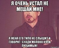 я очень устал не мешай мне! а жена его типо не слышит и говорит: сходи молоко купи любимый!