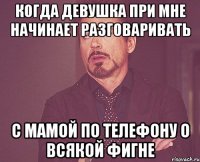 когда девушка при мне начинает разговаривать с мамой по телефону о всякой фигне